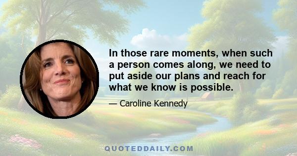 In those rare moments, when such a person comes along, we need to put aside our plans and reach for what we know is possible.