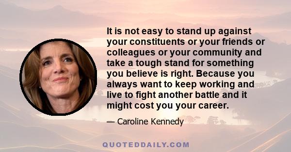 It is not easy to stand up against your constituents or your friends or colleagues or your community and take a tough stand for something you believe is right. Because you always want to keep working and live to fight