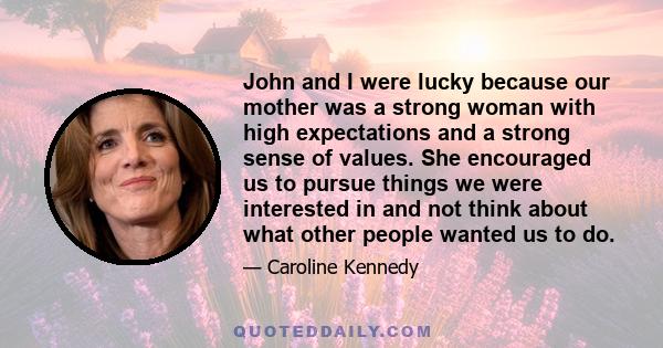 John and I were lucky because our mother was a strong woman with high expectations and a strong sense of values. She encouraged us to pursue things we were interested in and not think about what other people wanted us