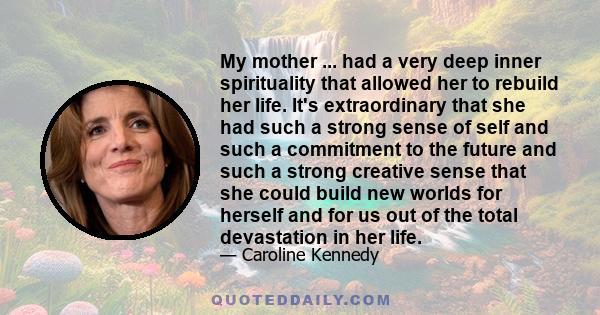 My mother ... had a very deep inner spirituality that allowed her to rebuild her life. It's extraordinary that she had such a strong sense of self and such a commitment to the future and such a strong creative sense