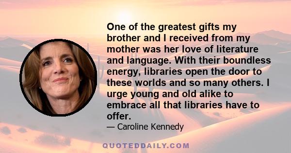 One of the greatest gifts my brother and I received from my mother was her love of literature and language. With their boundless energy, libraries open the door to these worlds and so many others. I urge young and old