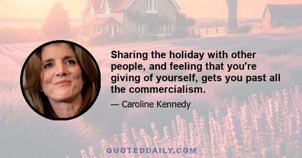 Sharing the holiday with other people, and feeling that you're giving of yourself, gets you past all the commercialism.