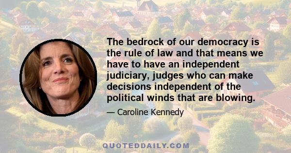 The bedrock of our democracy is the rule of law and that means we have to have an independent judiciary, judges who can make decisions independent of the political winds that are blowing.