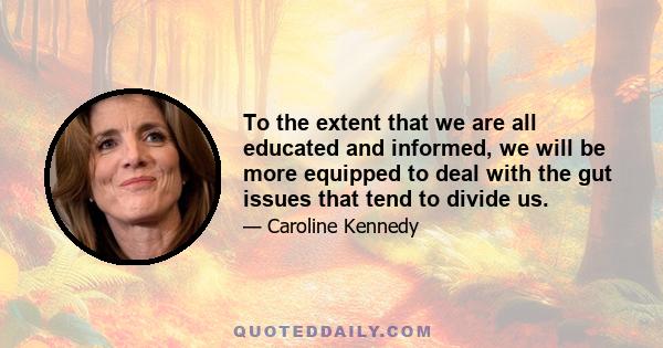 To the extent that we are all educated and informed, we will be more equipped to deal with the gut issues that tend to divide us.