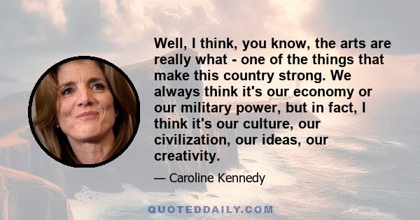 Well, I think, you know, the arts are really what - one of the things that make this country strong. We always think it's our economy or our military power, but in fact, I think it's our culture, our civilization, our