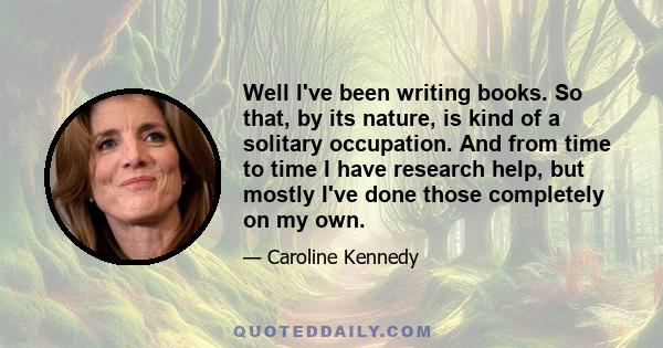 Well I've been writing books. So that, by its nature, is kind of a solitary occupation. And from time to time I have research help, but mostly I've done those completely on my own.