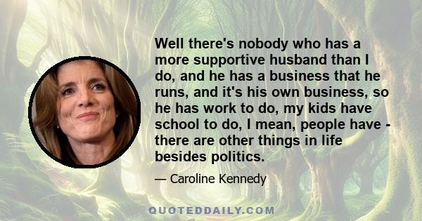 Well there's nobody who has a more supportive husband than I do, and he has a business that he runs, and it's his own business, so he has work to do, my kids have school to do, I mean, people have - there are other