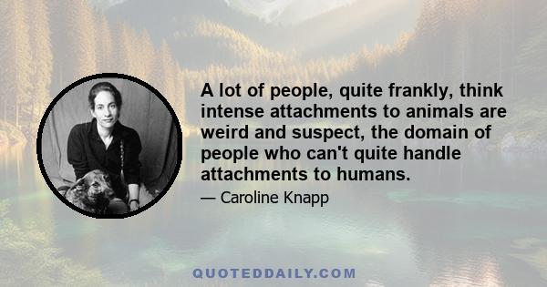 A lot of people, quite frankly, think intense attachments to animals are weird and suspect, the domain of people who can't quite handle attachments to humans.