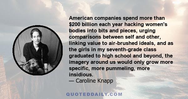 American companies spend more than $200 billion each year hacking women's bodies into bits and pieces, urging comparisons between self and other, linking value to air-brushed ideals, and as the girls in my seventh-grade 