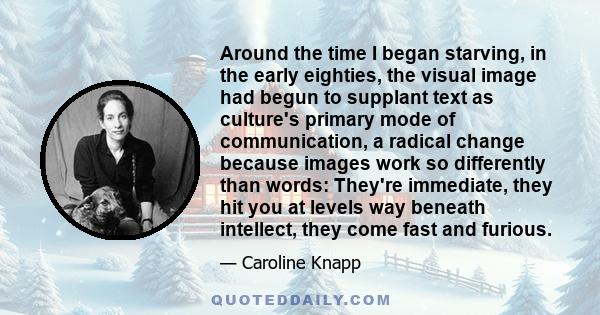 Around the time I began starving, in the early eighties, the visual image had begun to supplant text as culture's primary mode of communication, a radical change because images work so differently than words: They're