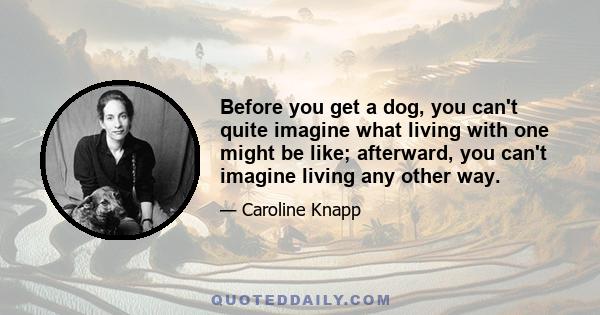 Before you get a dog, you can't quite imagine what living with one might be like; afterward, you can't imagine living any other way.