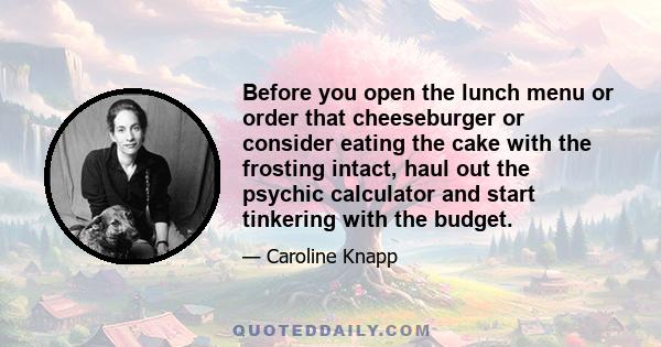 Before you open the lunch menu or order that cheeseburger or consider eating the cake with the frosting intact, haul out the psychic calculator and start tinkering with the budget.