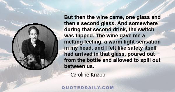 But then the wine came, one glass and then a second glass. And somewhere during that second drink, the switch was flipped. The wine gave me a melting feeling, a warm light sensation in my head, and I felt like safety