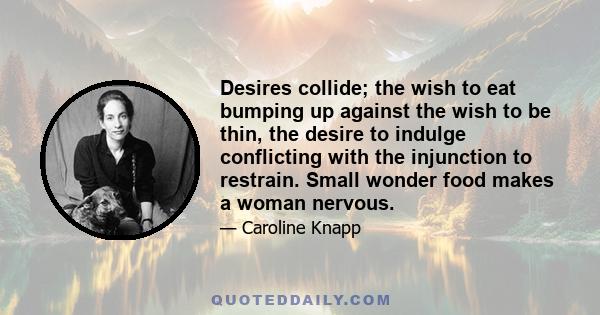 Desires collide; the wish to eat bumping up against the wish to be thin, the desire to indulge conflicting with the injunction to restrain. Small wonder food makes a woman nervous.