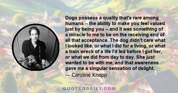 Dogs possess a quality that's rare among humans -- the ability to make you feel valued just by being you -- and it was something of a miracle to me to be on the receiving end of all that acceptance. The dog didn't care