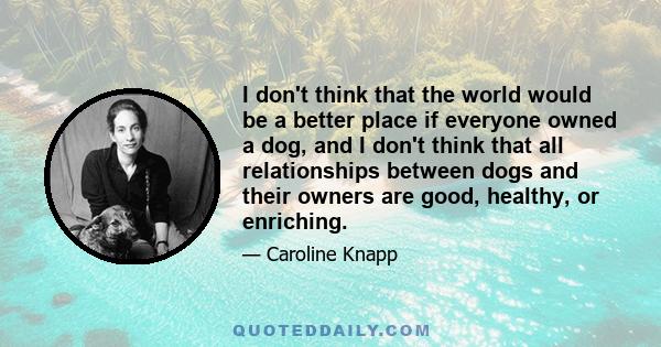 I don't think that the world would be a better place if everyone owned a dog, and I don't think that all relationships between dogs and their owners are good, healthy, or enriching.