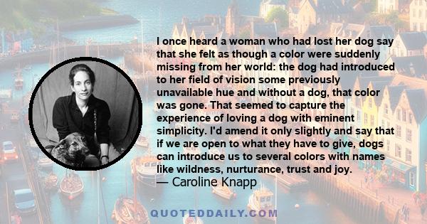 I once heard a woman who had lost her dog say that she felt as though a color were suddenly missing from her world: the dog had introduced to her field of vision some previously unavailable hue and without a dog, that