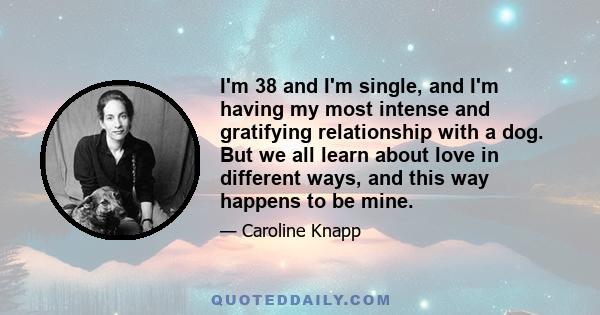 I'm 38 and I'm single, and I'm having my most intense and gratifying relationship with a dog. But we all learn about love in different ways, and this way happens to be mine.