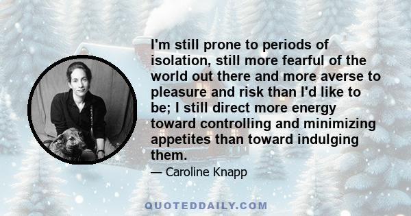 I'm still prone to periods of isolation, still more fearful of the world out there and more averse to pleasure and risk than I'd like to be; I still direct more energy toward controlling and minimizing appetites than