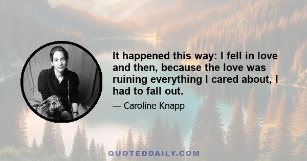 It happened this way: I fell in love and then, because the love was ruining everything I cared about, I had to fall out.