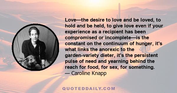 Love—the desire to love and be loved, to hold and be held, to give love even if your experience as a recipient has been compromised or incomplete—is the constant on the continuum of hunger, it's what links the anorexic