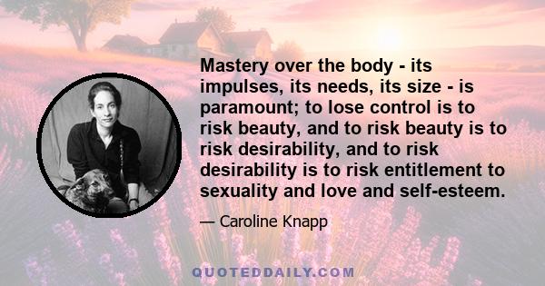 Mastery over the body - its impulses, its needs, its size - is paramount; to lose control is to risk beauty, and to risk beauty is to risk desirability, and to risk desirability is to risk entitlement to sexuality and