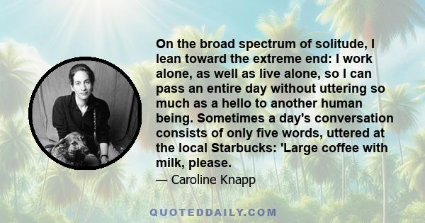 On the broad spectrum of solitude, I lean toward the extreme end: I work alone, as well as live alone, so I can pass an entire day without uttering so much as a hello to another human being. Sometimes a day's