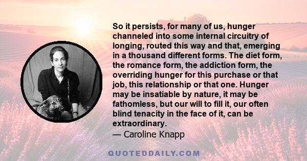 So it persists, for many of us, hunger channeled into some internal circuitry of longing, routed this way and that, emerging in a thousand different forms. The diet form, the romance form, the addiction form, the