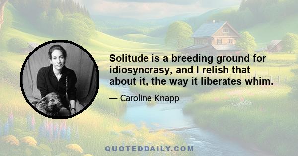 Solitude is a breeding ground for idiosyncrasy, and I relish that about it, the way it liberates whim.