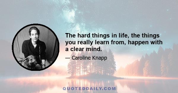 The hard things in life, the things you really learn from, happen with a clear mind.