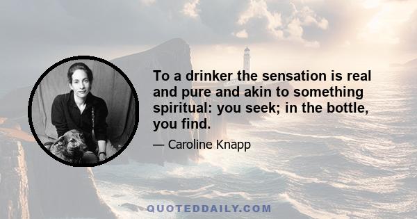 To a drinker the sensation is real and pure and akin to something spiritual: you seek; in the bottle, you find.