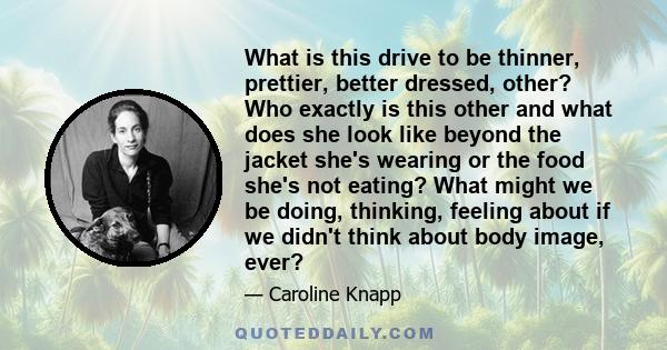 What is this drive to be thinner, prettier, better dressed, other? Who exactly is this other and what does she look like beyond the jacket she's wearing or the food she's not eating? What might we be doing, thinking,