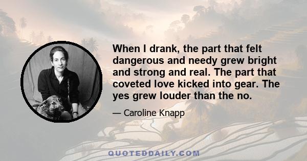 When I drank, the part that felt dangerous and needy grew bright and strong and real. The part that coveted love kicked into gear. The yes grew louder than the no.