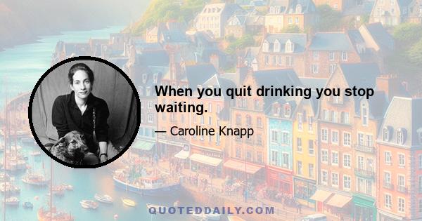 When you quit drinking you stop waiting.