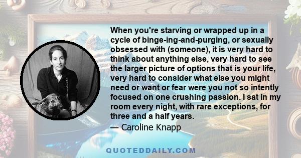 When you're starving or wrapped up in a cycle of binge-ing-and-purging, or sexually obsessed with (someone), it is very hard to think about anything else, very hard to see the larger picture of options that is your