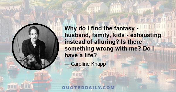 Why do I find the fantasy - husband, family, kids - exhausting instead of alluring? Is there something wrong with me? Do I have a life?