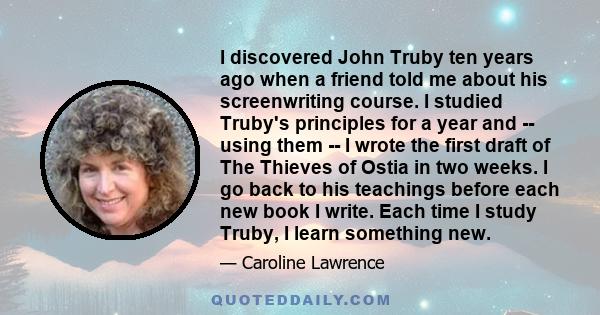 I discovered John Truby ten years ago when a friend told me about his screenwriting course. I studied Truby's principles for a year and -- using them -- I wrote the first draft of The Thieves of Ostia in two weeks. I go 