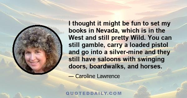 I thought it might be fun to set my books in Nevada, which is in the West and still pretty Wild. You can still gamble, carry a loaded pistol and go into a silver-mine and they still have saloons with swinging doors,