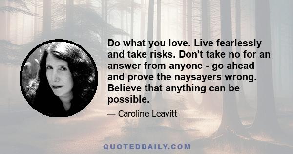 Do what you love. Live fearlessly and take risks. Don't take no for an answer from anyone - go ahead and prove the naysayers wrong. Believe that anything can be possible.