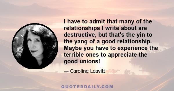 I have to admit that many of the relationships I write about are destructive, but that's the yin to the yang of a good relationship. Maybe you have to experience the terrible ones to appreciate the good unions!