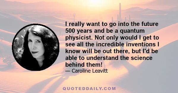 I really want to go into the future 500 years and be a quantum physicist. Not only would I get to see all the incredible inventions I know will be out there, but I'd be able to understand the science behind them!