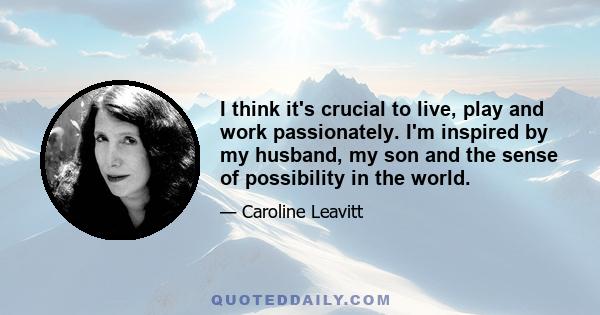 I think it's crucial to live, play and work passionately. I'm inspired by my husband, my son and the sense of possibility in the world.