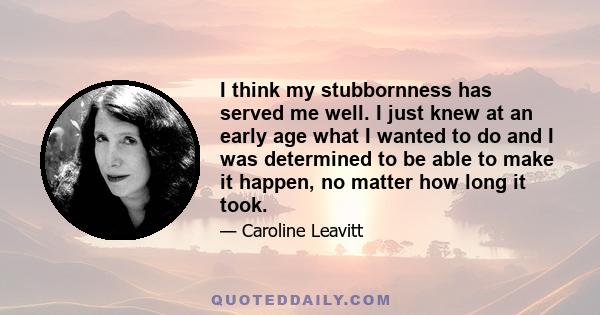 I think my stubbornness has served me well. I just knew at an early age what I wanted to do and I was determined to be able to make it happen, no matter how long it took.