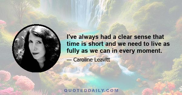 I've always had a clear sense that time is short and we need to live as fully as we can in every moment.