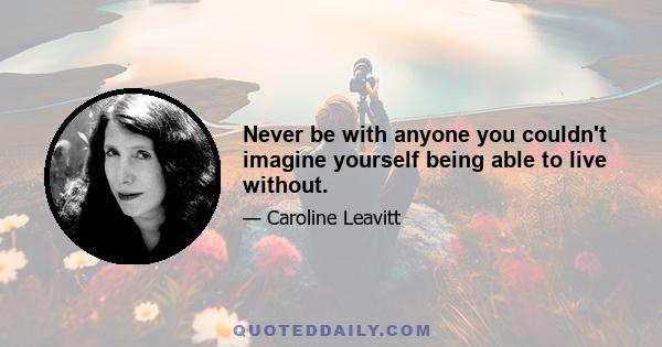 Never be with anyone you couldn't imagine yourself being able to live without.