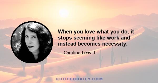 When you love what you do, it stops seeming like work and instead becomes necessity.