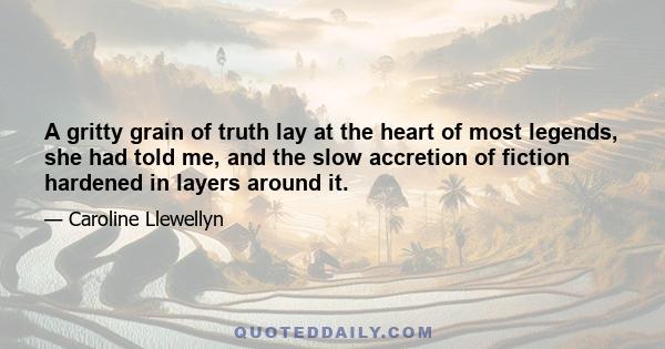 A gritty grain of truth lay at the heart of most legends, she had told me, and the slow accretion of fiction hardened in layers around it.