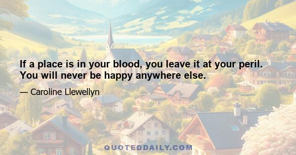 If a place is in your blood, you leave it at your peril. You will never be happy anywhere else.