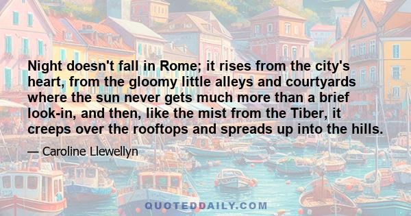 Night doesn't fall in Rome; it rises from the city's heart, from the gloomy little alleys and courtyards where the sun never gets much more than a brief look-in, and then, like the mist from the Tiber, it creeps over