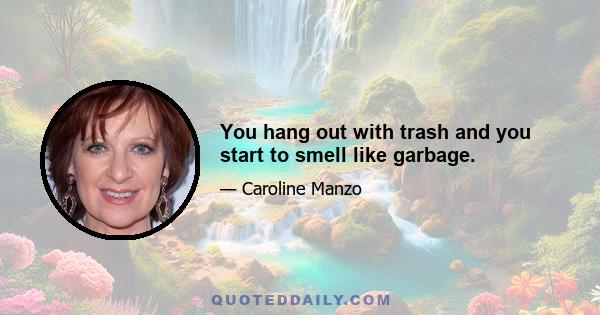 You hang out with trash and you start to smell like garbage.